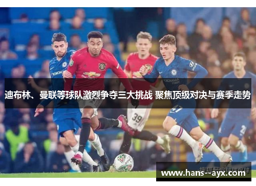 迪布林、曼联等球队激烈争夺三大挑战 聚焦顶级对决与赛季走势 迪布林、曼联等球队激烈争夺三大挑战 聚焦顶级对决与赛季走势