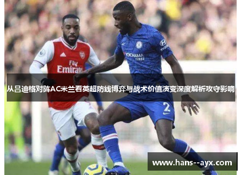 从吕迪格对阵AC米兰看英超防线博弈与战术价值演变深度解析攻守影响