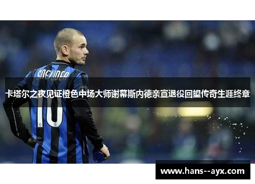 卡塔尔之夜见证橙色中场大师谢幕斯内德亲宣退役回望传奇生涯终章