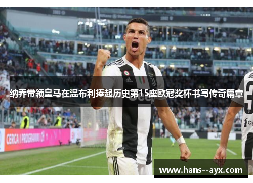 纳乔带领皇马在温布利捧起历史第15座欧冠奖杯书写传奇篇章