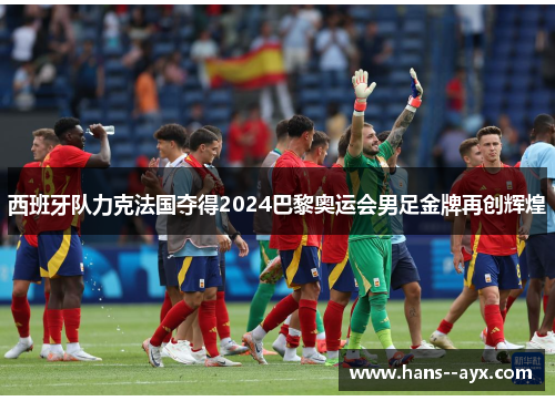 西班牙队力克法国夺得2024巴黎奥运会男足金牌再创辉煌 西班牙队力克法国夺得2024巴黎奥运会男足金牌再创辉煌