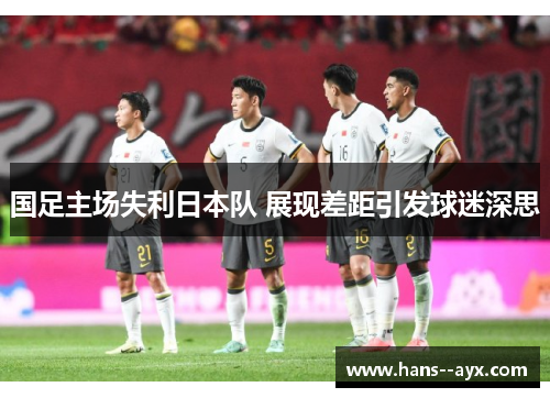 国足主场失利日本队 展现差距引发球迷深思