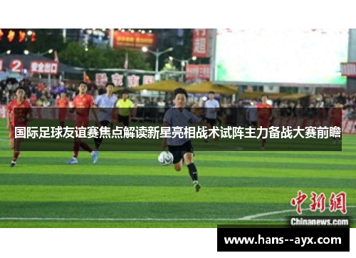 国际足球友谊赛焦点解读新星亮相战术试阵主力备战大赛前瞻